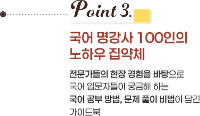 Point 3. 국어 명강사 100인의 노하우 집약체 전문가들의 현장 경험을 바탕으로 국어 입문자들이 궁금해 하는 국어 공부 방법, 문제 풀이 비법이 담긴 가이드북